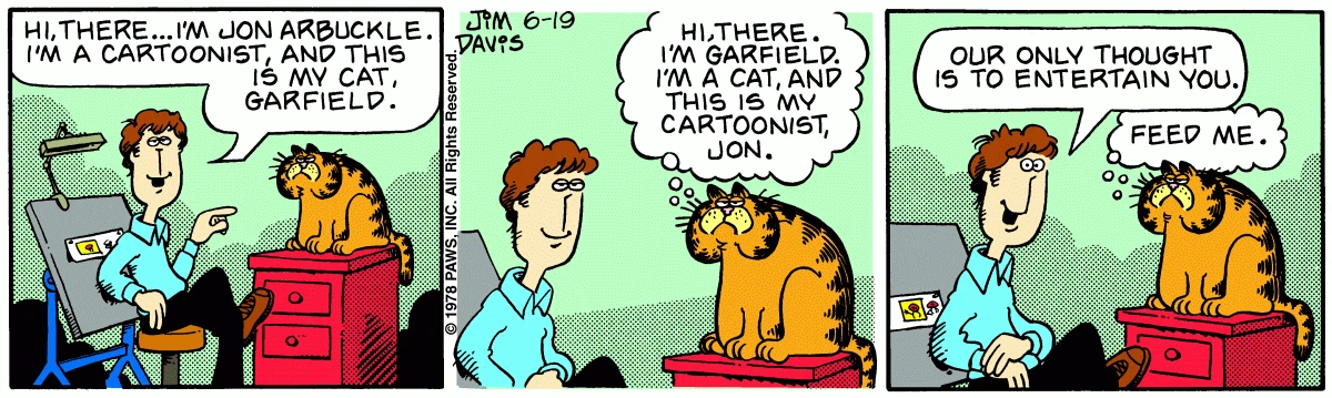 Garfield debutó el 19 de junio de 1978 junto a su dueño, el optimista y bienintencionado Jon Arbuckle, quien es un caricaturista como el propio Davis. Garfield debutó el 19 de junio de 1978 junto a su dueño, el optimista y bienintencionado Jon Arbuckle, quien es un caricaturista como el propio Davis.